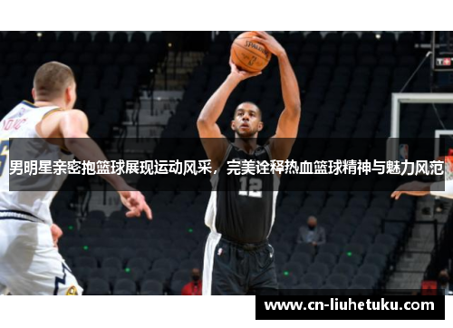 男明星亲密抱篮球展现运动风采，完美诠释热血篮球精神与魅力风范