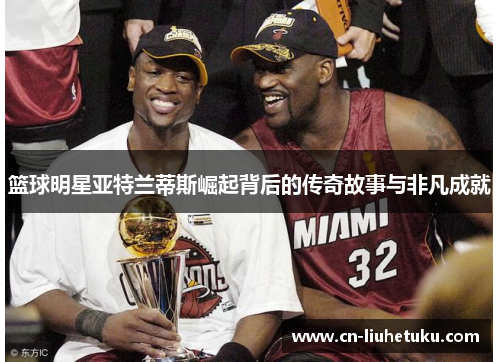 篮球明星亚特兰蒂斯崛起背后的传奇故事与非凡成就